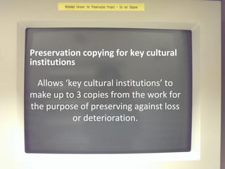 Preservation copying for key cultural
institutions
Allows ‘key cultural institutions’ to
make up to 3 copies from the work for
the purpose of preserving against loss
or deterioration.
 