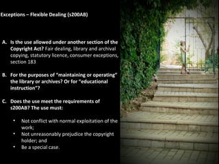 Exceptions – Flexible Dealing (s200AB)
A. Is the use allowed under another section of the
Copyright Act? Fair dealing, library and archival
copying, statutory licence, consumer exceptions,
section 183
B. For the purposes of “maintaining or operating”
the library or archives? Or for “educational
instruction”?
C. Does the use meet the requirements of
s200AB? The use must:
• Not conflict with normal exploitation of the
work;
• Not unreasonably prejudice the copyright
holder; and
• Be a special case.
 
