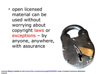 • open licensed
material can be
used without
worrying about
copyright laws or
exceptions – by
anyone, anywhere,
with assurance
Lock by AMagill available at http://www.flickr.com/photos/amagill/235453953/ under a Creative Commons Attribution
Licence
 