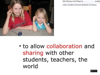 • to allow collaboration and
sharing with other
students, teachers, the
world
Girls Sharing a mp3 Player by terren in Virginia availabl
http://www.flickr.com/photos/8136496@N05/227547565
under a Creative Commons Attribution 2.0 licence
 