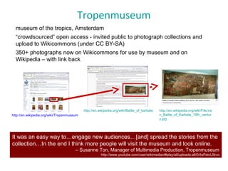 Tropenmuseum
It was an easy way to…engage new audiences…[and] spread the stories from the
collection…In the end I think more people will visit the museum and look online.
– Susanne Ton, Manager of Multimedia Production, Tropenmuseum
http://www.youtube.com/user/wikimedianl#play/all/uploads-all/0/4aPatvL5kvo
http://en.wikipedia.org/wiki/Tropenmuseum
http://en.wikipedia.org/wiki/Battle_of_karbala http://en.wikipedia.org/wiki/File:Ira
n_Battle_of_Karbala_19th_centur
y.jpg
museum of the tropics, Amsterdam
“crowdsourced” open access - invited public to photograph collections and
upload to Wikicommons (under CC BY-SA)
350+ photographs now on Wikicommons for use by museum and on
Wikipedia – with link back
 
