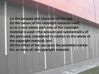 (a) the purpose and character of the use;
(b) the nature of the copyright material used;
(c) in a case where part only of the copyright
material is used—the amount and substantiality of
the part used, considered in relation to the whole of
the copyright material; and
(d) the effect of the use upon the potential market
for, or value of, the copyright material.
 