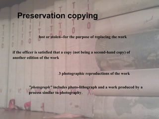 lost or stolen--for the purpose of replacing the work
if the officer is satisfied that a copy (not being a second-hand copy) of
another edition of the work 
"photograph" includes photo-lithograph and a work produced by a
process similar to photography.
3 photographic reproductions of the work 
Preservation copying
 