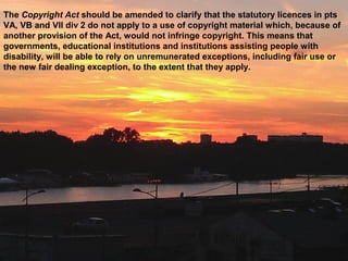 The Copyright Act should be amended to clarify that the statutory licences in pts
VA, VB and VII div 2 do not apply to a use of copyright material which, because of
another provision of the Act, would not infringe copyright. This means that
governments, educational institutions and institutions assisting people with
disability, will be able to rely on unremunerated exceptions, including fair use or
the new fair dealing exception, to the extent that they apply.
 