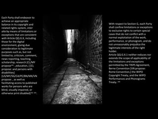 Each Party shall endeavor to
achieve an appropriate
balance in its copyright and
related rights system, inter
alia by means of limitations or
exceptions that are consistent
with Article QQ.G.X, including
those for the digital
environment, giving due
consideration to legitimate
purposes such as, but not
limited to, criticism, comment,
news reporting, teaching,
scholarship, research [CL/MY
propose181
: ,education, ] [CL
propose: and persons with
disabilities]
[US/MY/SG/CA/PE/BN/MX/VN
propose: , as well as
facilitating access to published
works for persons who are
blind, visually impaired, or
otherwise print disabled]182 183
.
With respect to Section G, each Party
shall confine limitations or exceptions
to exclusive rights to certain special
cases that do not conflict with a
normal exploitation of the work,
performance, or phonogram, and do
not unreasonably prejudice the
legitimate interests of the right
holder.
Article QQ.G.X.1 neither reduces nor
extends the scope of applicability of
the limitations and exceptions
permitted by the TRIPS Agreement,
Berne Convention [VN propose:
Rome Convention,] the WIPO
Copyright Treaty, and the WIPO
Performances and Phonograms
Treaty. 180
 