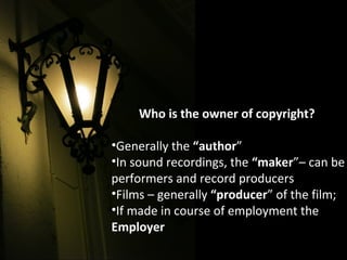 Who is the owner of copyright?
•Generally the “author”
•In sound recordings, the “maker”– can be
performers and record producers
•Films – generally “producer” of the film;
•If made in course of employment the
Employer
 