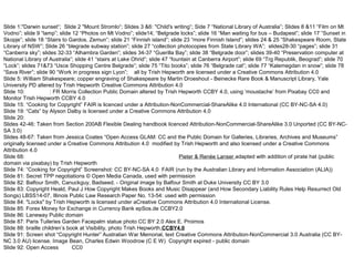 Slide 1:"Darwin sunset“; Slide 2 "Mount Stromlo“; Slides 3 &6: "Child's writing“; Side 7 “National Library of Australia”; Slides 8 &11 “Film on Mt
Vodno”; slide 9 “lamp”; slide 12 “Photos on Mt Vodno”; slide14; “Belgrade locks”; slide 16 “Man waiting for bus – Budapest”; slide 17 “Sunset in
Skopje”; slide 18 “Stairs to Gardos, Zemun”; slide 21 “Finnish island”; slide 23 “more Finnish Island”; slides 24 & 25 “Shakespeare Room, State
Library of NSW”; Slide 26 “blegrade subway station”; slide 27 “collection photocopies from State Library WA”; slides28-30 “pages”; slide 31
“Canberra sky”; slides 32-33 “Alhambra Garden”; slides 34-37 “Guerilla Bay”; slide 38 “Belgrade door”; slides 39-40 “Preservation computer at
National Library of Australia”; slide 41 “stairs at Lake Ohrid”; slide 47 “fountain at Canberra Airport”; slide 69 “Trg Republik, Beograd”; slide 70
“Lock”; slides 71&73 “Usce Shopping Centre Belgrade”; slide 75 “Tito books”; slide 76 “Belgrade cat”; slide 77 “Kalemegdan in snow”; slide 78
“Sava River”; slide 90 “Work in progress sign Lyon”; all by Trish Hepworth are licensed under a Creative Commons Attribution 4.0
Slide 5: William Shakespeare; copper engraving of Shakespeare by Martin Droeshout - Beinecke Rare Book & Manuscript Library, Yale
University PD altered by Trish Hepworth Creative Commons Attribution 4.0
Slide 10: Kangaroo: FR Morris Collection Public Domain altered by Trish Hepworth CCBY 4.0, using ‘moustache’ from Pixabay CC0 and
Monitor Trish Hepworth CCBY 4.0
Slide 15: “Cooking for Copyright” FAIR is licenced under a Attribution-NonCommercial-ShareAlike 4.0 International (CC BY-NC-SA 4.0)
Slide 19: “Cats” by Alyson Dalby is licensed under a Creative Commons Attribution 4.0
Slide 20:
Slides 42-46: Taken from Section 200AB Flexible Dealing handbook licenced Attribution-NonCommercial-ShareAlike 3.0 Unported (CC BY-NC-
SA 3.0)
Slides 48-67: Taken from Jessica Coates “Open Access GLAM: CC and the Public Domain for Galleries, Libraries, Archives and Museums”
originally licensed under a Creative Commons Attribution 4.0 modified by Trish Hepworth and also licensed under a Creative Commons
Attribution 4.0
Slide 68: Dorotella black tabby spotted and white female kitten CCBY2.0 Pieter & Renée Lanser adapted with addition of pirate hat (public
domain via pixabay) by Trish Hepworth CCBY4.0
Slide 74: “Cooking for Copyright” Screenshot: CC BY-NC-SA 4.0 FAIR (run by the Australian Library and Information Association (ALIA))
Slide 81: Secret TPP negotiations © Open Media Canada, used with permission
Slide 82: Balfour Smith, Canuckguy, Badseed. - Original image by Balfour Smith at Duke University CC BY 3.0
Slide 83: Copyright Heald, Paul J How Copyright Makes Books and Music Disappear (and How Secondary Liability Rules Help Resurrect Old
Songs) LBSS14-07, Illinois Public Law Research Paper No. 13-54: used with permission
Slide 84: "Locks" by Trish Hepworth is licensed under aCreative Commons Attribution 4.0 International License.
Slide 85: Forex Money for Exchange in Currency Bank epSos.de CCBY2.0
Slide 86: Laneway Public domain
Slide 87: Paris Tuileries Garden Facepalm statue photo CC BY 2.0 Alex E. Proimos
Slide 88: braille children’s book at Visibility, photo Trish Hepworth CCBY4.0
Slide 91: Screen shot “Copyright Hunter” Australian War Memorial, text Creative Commons Attribution-NonCommercial 3.0 Australia (CC BY-
NC 3.0 AU) license. Image Bean, Charles Edwin Woodrow (C E W) Copyright expired - public domain
Slide 92: Open Access logo CC0
 