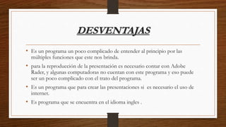 DESVENTAJAS
• Es un programa un poco complicado de entender al principio por las
múltiples funciones que este nos brinda.
• para la reproducción de la presentación es necesario contar con Adobe
Rader, y algunas computadoras no cuentan con este programa y eso puede
ser un poco complicado con el trato del programa.
• Es un programa que para crear las presentaciones si es necesario el uso de
internet.
• Es programa que se encuentra en el idioma ingles .
 
