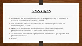 VENTAJAS
• Es una forma más dinámica y más didáctica de crear presentaciones ya sea en línea o
cuando no se cuenta con una conexión a internet.
• a los espectadores se les hace más interesante esta herramienta ya que cuenta con
movimientos gratos a la vista.
• Dentro de las presentaciones podemos reproducir videos dentro de las mismas
presentaciones en donde estos se reproducirán automáticamente.
• NO es necesario tener instalado el programa en la computadora ya que se pueden crear
presentaciones en la red.
• Gratuito
 