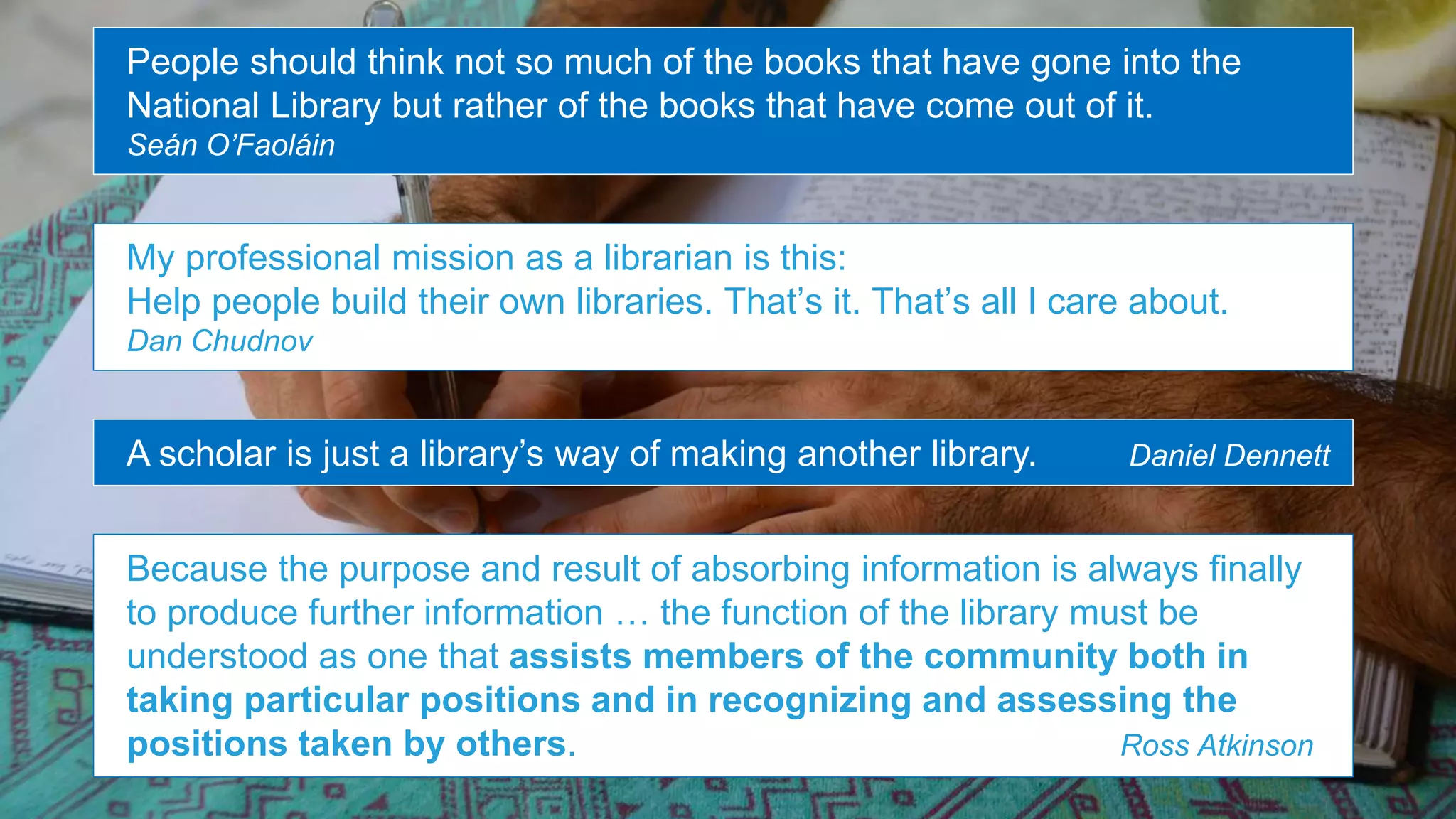 People should think not so much of the books that have gone into the
National Library but rather of the books that have come out of it.
Seán O’Faoláin
My professional mission as a librarian is this:
Help people build their own libraries. That’s it. That’s all I care about.
Dan Chudnov
Because the purpose and result of absorbing information is always finally
to produce further information … the function of the library must be
understood as one that assists members of the community both in
taking particular positions and in recognizing and assessing the
positions taken by others. Ross Atkinson
A scholar is just a library’s way of making another library. Daniel Dennett
 