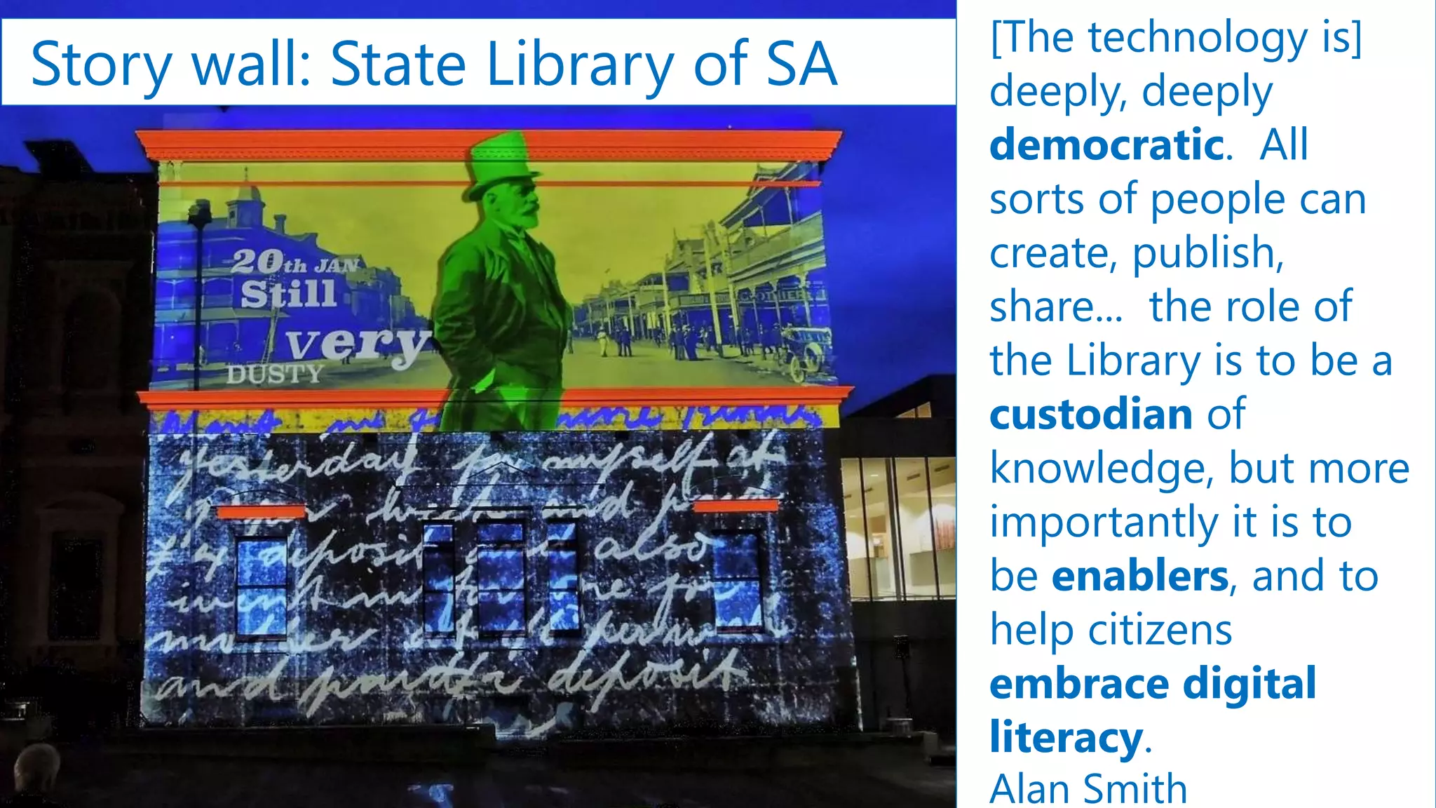 Story wall: State Library of SA
[The technology is]
deeply, deeply
democratic. All
sorts of people can
create, publish,
share... the role of
the Library is to be a
custodian of
knowledge, but more
importantly it is to
be enablers, and to
help citizens
embrace digital
literacy.
Alan Smith
 