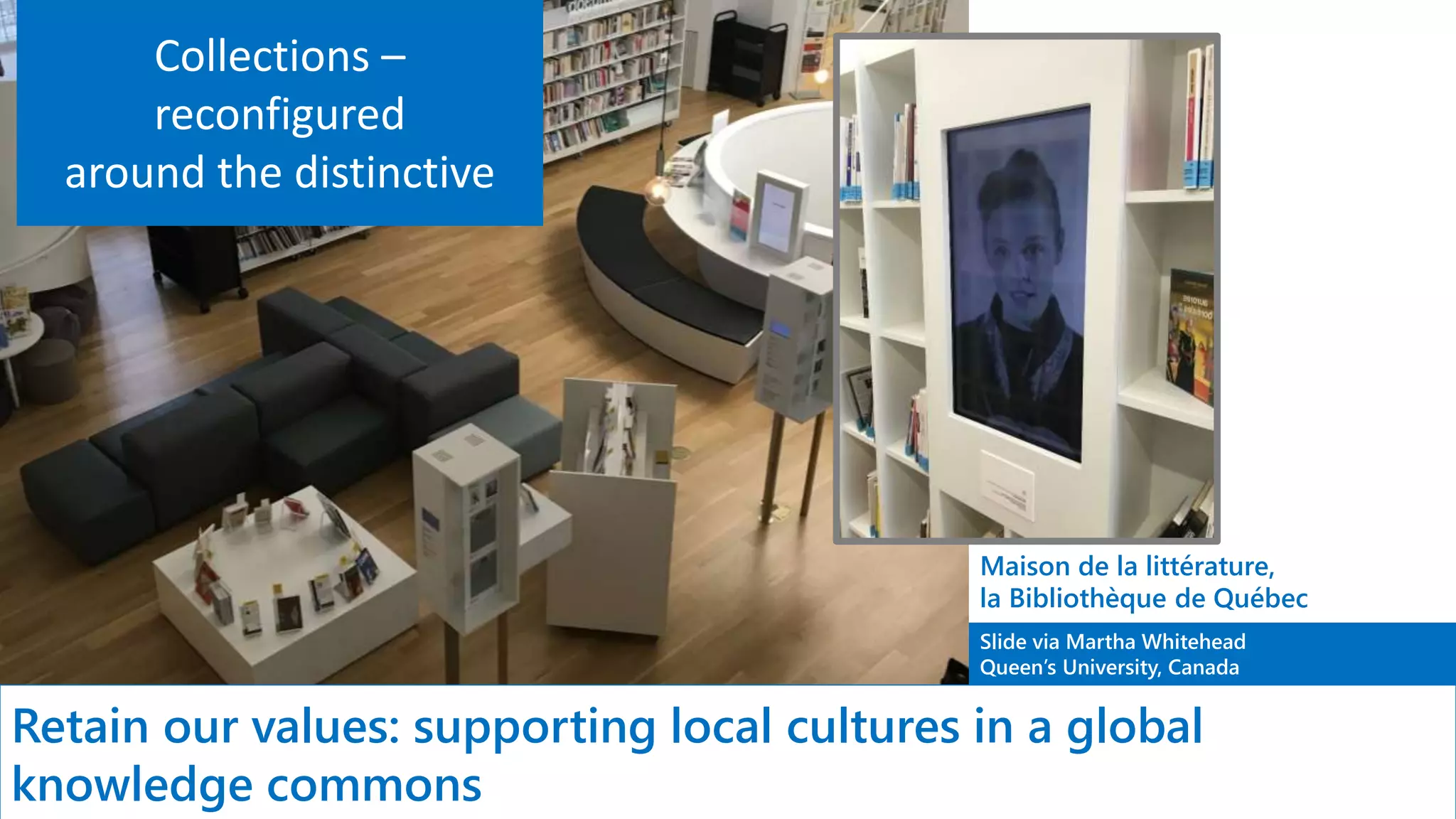 Slide via Martha Whitehead
Queen’s University, Canada
Retain our values: supporting local cultures in a global
knowledge commons
Maison de la littérature,
la Bibliothèque de Québec
Collections –
reconfigured
around the distinctive
 