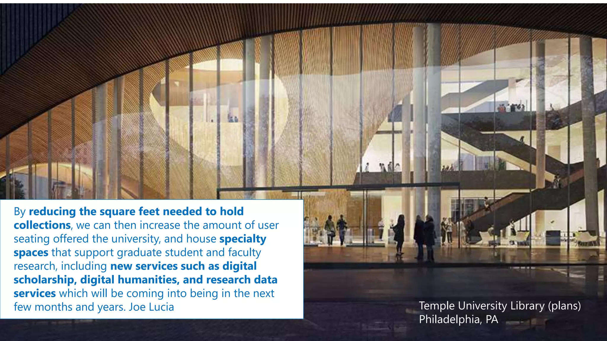 Temple University Library (plans)
Philadelphia, PA
By reducing the square feet needed to hold
collections, we can then increase the amount of user
seating offered the university, and house specialty
spaces that support graduate student and faculty
research, including new services such as digital
scholarship, digital humanities, and research data
services which will be coming into being in the next
few months and years. Joe Lucia
 