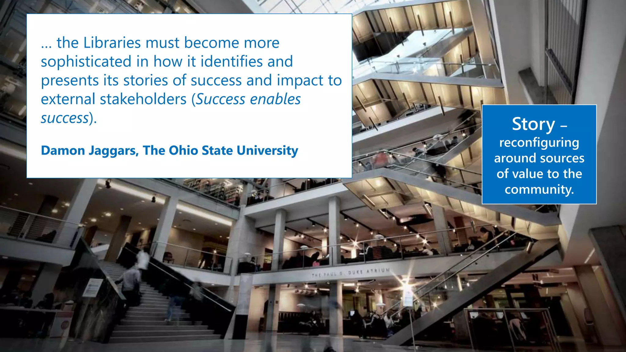… the Libraries must become more
sophisticated in how it identifies and
presents its stories of success and impact to
external stakeholders (Success enables
success).
Damon Jaggars, The Ohio State University
Story –
reconfiguring
around sources
of value to the
community.
 