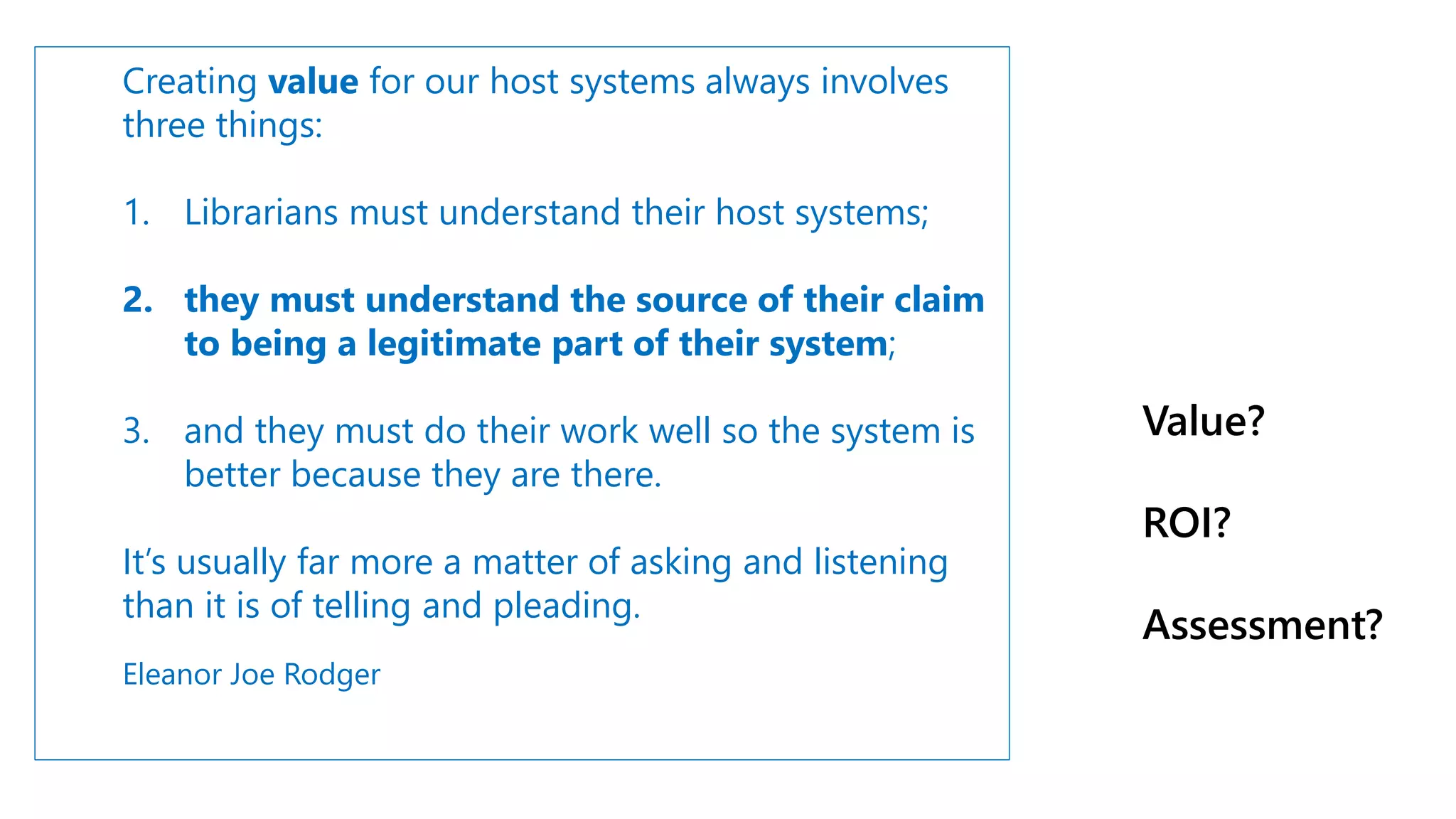 Creating value for our host systems always involves
three things:
1. Librarians must understand their host systems;
2. they must understand the source of their claim
to being a legitimate part of their system;
3. and they must do their work well so the system is
better because they are there.
It’s usually far more a matter of asking and listening
than it is of telling and pleading.
Eleanor Joe Rodger
Value?
ROI?
Assessment?
 