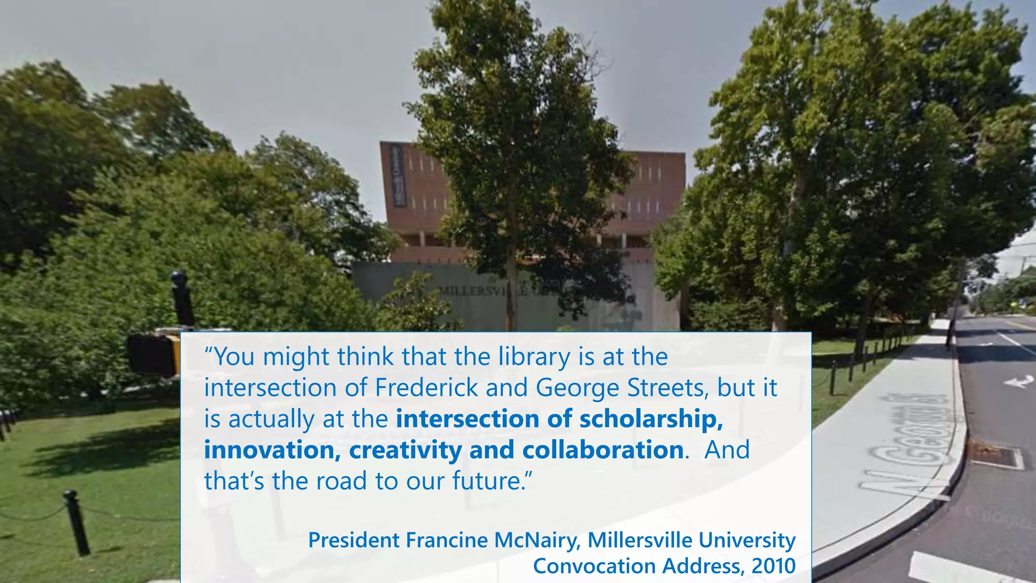“You might think that the library is at the
intersection of Frederick and George Streets, but it
is actually at the intersection of scholarship,
innovation, creativity and collaboration. And
that’s the road to our future.”
President Francine McNairy, Millersville University
Convocation Address, 2010
 