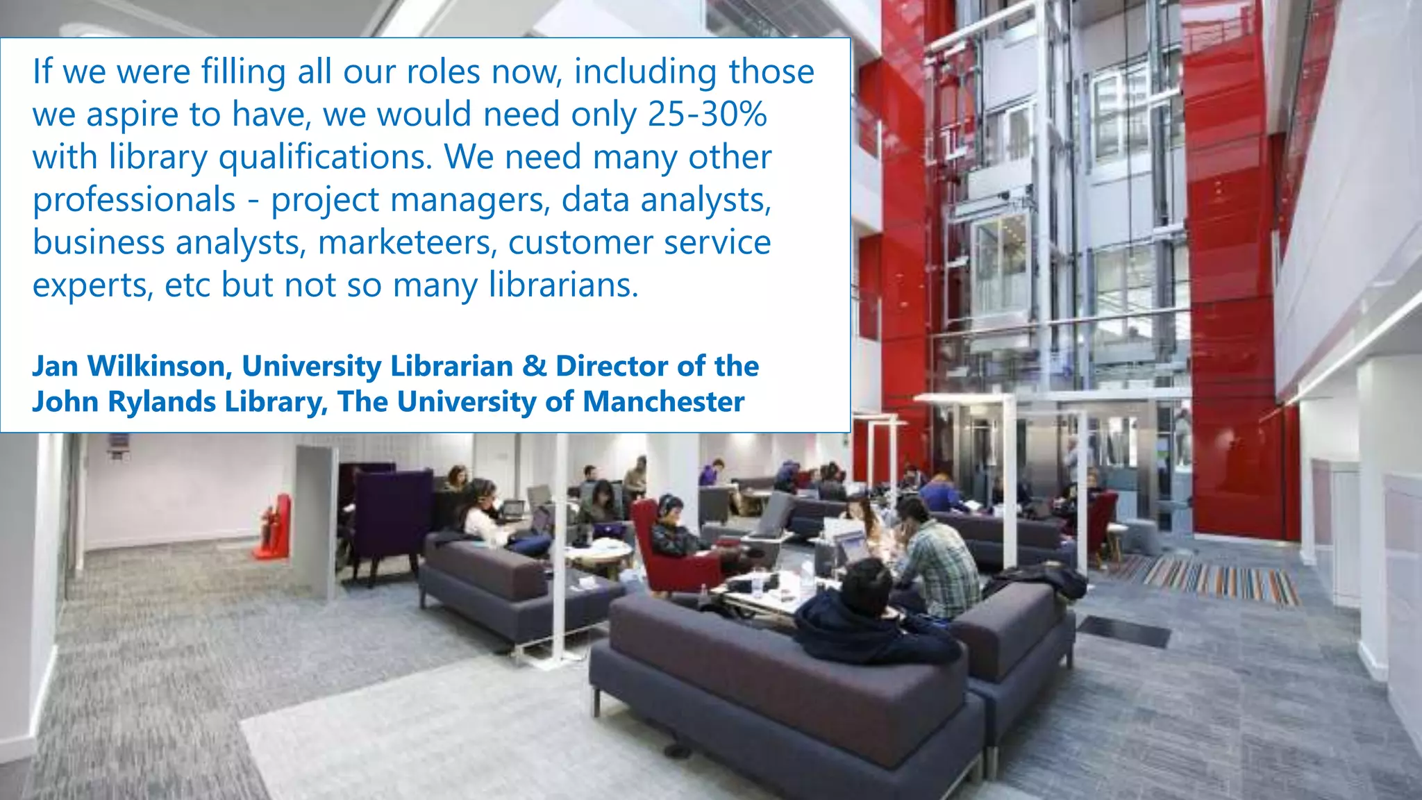 If we were filling all our roles now, including those
we aspire to have, we would need only 25-30%
with library qualifications. We need many other
professionals - project managers, data analysts,
business analysts, marketeers, customer service
experts, etc but not so many librarians.
Jan Wilkinson, University Librarian & Director of the
John Rylands Library, The University of Manchester
 