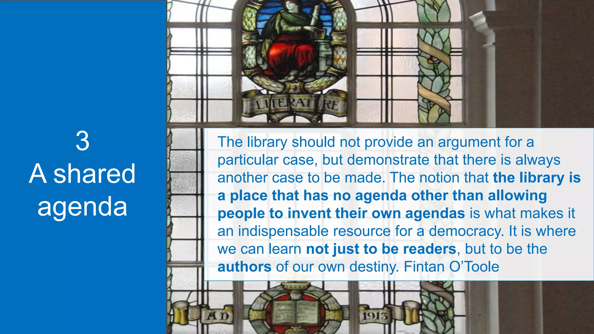 The library should not provide an argument for a
particular case, but demonstrate that there is always
another case to be made. The notion that the library is
a place that has no agenda other than allowing
people to invent their own agendas is what makes it
an indispensable resource for a democracy. It is where
we can learn not just to be readers, but to be the
authors of our own destiny. Fintan O’Toole
3
A shared
agenda
 