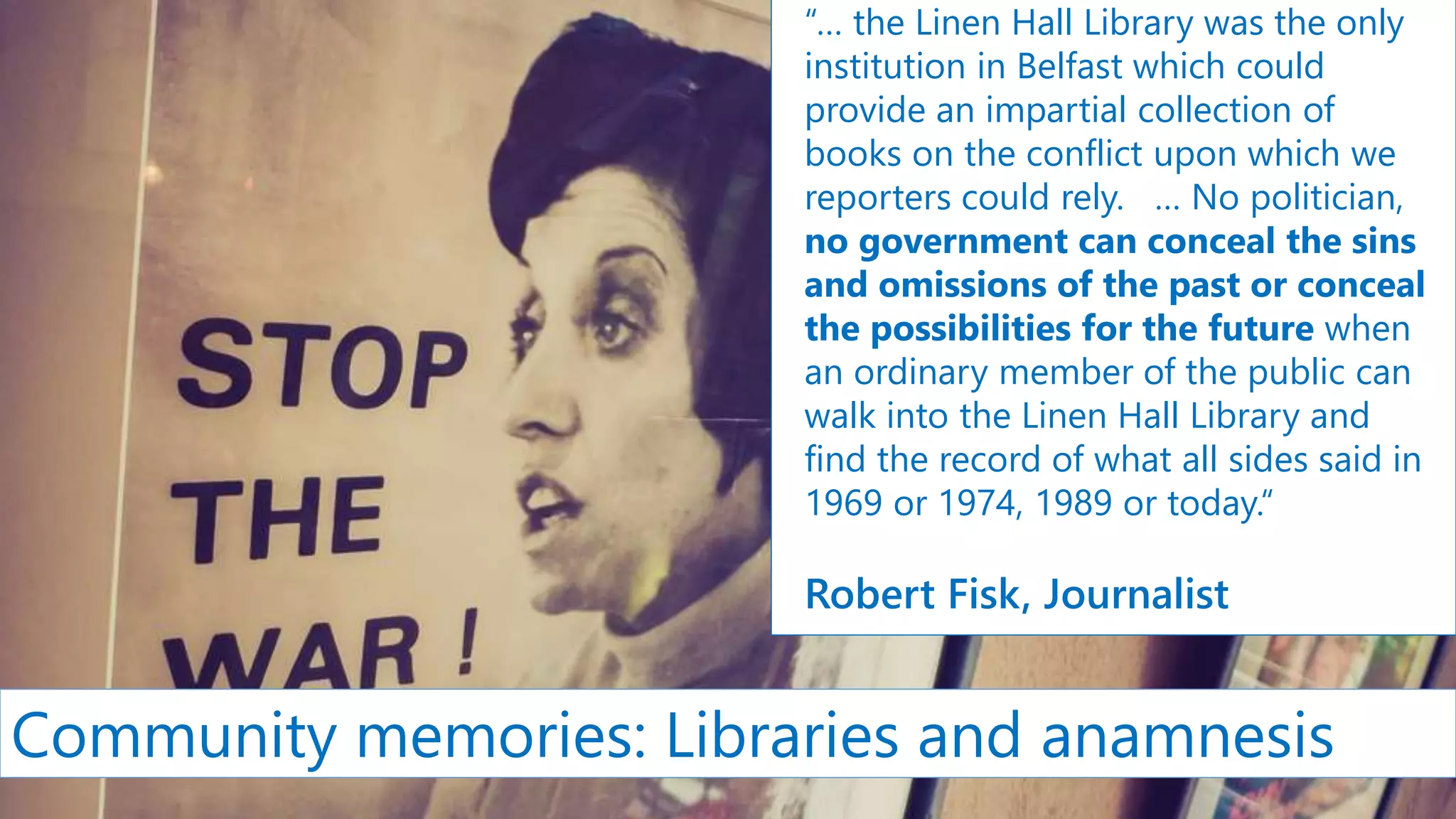 “… the Linen Hall Library was the only
institution in Belfast which could
provide an impartial collection of
books on the conflict upon which we
reporters could rely. … No politician,
no government can conceal the sins
and omissions of the past or conceal
the possibilities for the future when
an ordinary member of the public can
walk into the Linen Hall Library and
find the record of what all sides said in
1969 or 1974, 1989 or today.“
Robert Fisk, Journalist
Community memories: Libraries and anamnesis
 