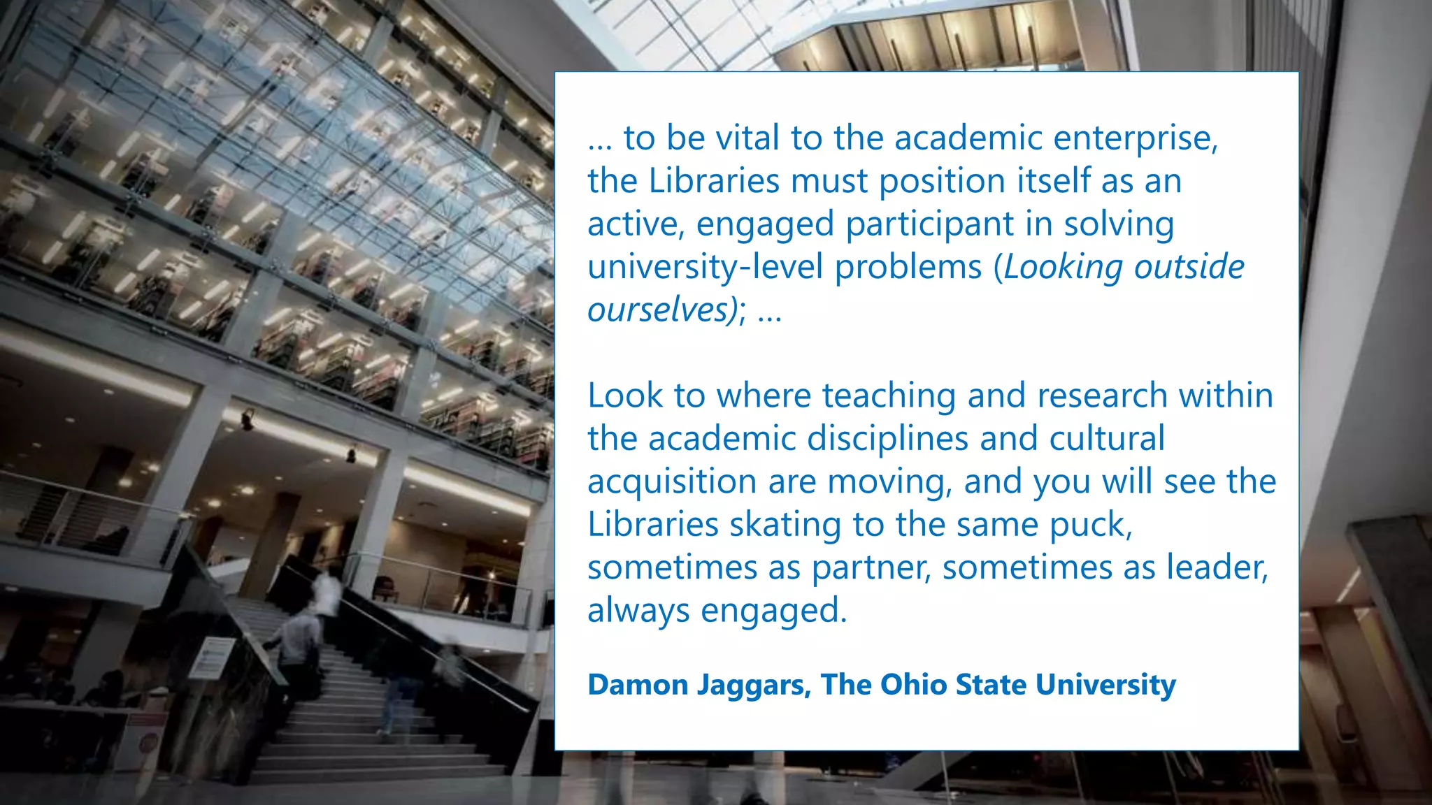 … to be vital to the academic enterprise,
the Libraries must position itself as an
active, engaged participant in solving
university-level problems (Looking outside
ourselves); …
Look to where teaching and research within
the academic disciplines and cultural
acquisition are moving, and you will see the
Libraries skating to the same puck,
sometimes as partner, sometimes as leader,
always engaged.
Damon Jaggars, The Ohio State University
 