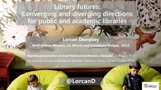 Library futures:
Converging and diverging directions
for public and academic libraries
Lorcan Dempsey
With Helene Blowers, Liz Morris and Constance Malpas. OCLC
Keynote presentation at ALIA National Conference, Adelaide, 30 August 2016
(an adapted version presented at Northern Territory Library, Darwin, 2 Sept 2016)
@LorcanD
 