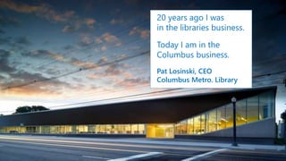 20 years ago I was
in the libraries business.
Today I am in the
Columbus business.
Pat Losinski, CEO
Columbus Metro. Library
 
