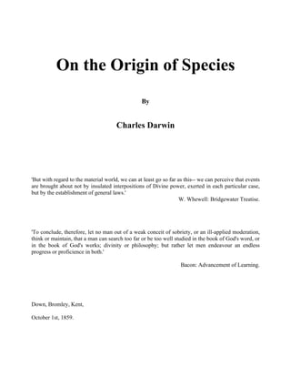 On the Origin of Species
By
Charles Darwin
'But with regard to the material world, we can at least go so far as this-- we can perceive that events
are brought about not by insulated interpositions of Divine power, exerted in each particular case,
but by the establishment of general laws.'
W. Whewell: Bridgewater Treatise.
'To conclude, therefore, let no man out of a weak conceit of sobriety, or an ill-applied moderation,
think or maintain, that a man can search too far or be too well studied in the book of God's word, or
in the book of God's works; divinity or philosophy; but rather let men endeavour an endless
progress or proficience in both.'
Bacon: Advancement of Learning.
Down, Bromley, Kent,
October 1st, 1859.
 