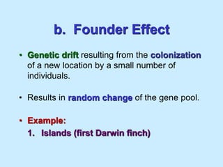 b. Founder Effect
• Genetic drift resulting from the colonization
of a new location by a small number of
individuals.
• Results in random change of the gene pool.
• Example:
1. Islands (first Darwin finch)
 