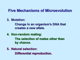 Five Mechanisms of Microevolution
3. Mutation:
Change in an organism’s DNA that
creates a new allele.
4. Non-random mating:
The selection of mates other than
by chance.
5. Natural selection:
Differential reproduction.
 