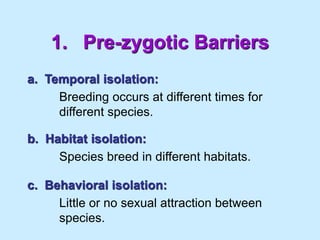 1. Pre-zygotic Barriers
a. Temporal isolation:
Breeding occurs at different times for
different species.
b. Habitat isolation:
Species breed in different habitats.
c. Behavioral isolation:
Little or no sexual attraction between
species.
 