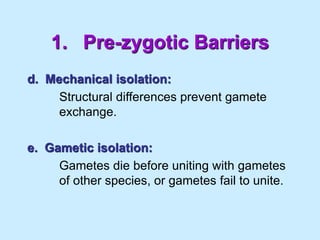 1. Pre-zygotic Barriers
d. Mechanical isolation:
Structural differences prevent gamete
exchange.
e. Gametic isolation:
Gametes die before uniting with gametes
of other species, or gametes fail to unite.
 