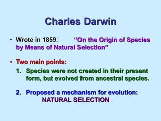 Charles Darwin
• Wrote in 1859: “On the Origin of Species
by Means of Natural Selection”
• Two main points:
1. Species were not created in their present
form, but evolved from ancestral species.
2. Proposed a mechanism for evolution:
NATURAL SELECTION
 