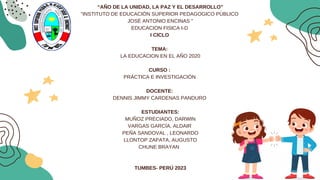 “AÑO DE LA UNIDAD, LA PAZ Y EL DESARROLLO”
"INSTITUTO DE EDUCACIÓN SUPERIOR PEDAGOGICO PÚBLICO
JOSÉ ANTONIO ENCINAS "
EDUCACION FISICA I-D
I CICLO
TEMA:
LA EDUCACION EN EL AÑO 2020
CURSO :
PRÁCTICA E INVESTIGACIÓN
DOCENTE:
DENNIS JIMMY CARDENAS PANDURO
ESTUDIANTES:
MUÑOZ PRECIADO, DARWIN
VARGAS GARCÍA, ALDAIR
PEÑA SANDOVAL , LEONARDO
LLONTOP ZAPATA, AUGUSTO
CHUNE BRAYAN
TUMBES- PERÚ 2023
 