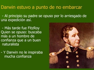 Darwin estuvo a punto de no embarcar  - Al principio su padre se opuso por lo arriesgado de una expedición así. - Más tarde fue FitzRoy Quien se opuso: buscaba  más a un hombre de confianza que a un buen naturalista Y Darwin no le inspiraba mucha confianza 