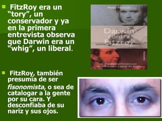 FitzRoy era un “tory”, un  conservador y ya en la primera entrevista observa que Darwin era un “whig”, un liberal . FitzRoy, también presumía de ser fisonomista , o sea de catalogar a la gente por su cara. Y desconfiaba de su nariz y sus ojos. 
