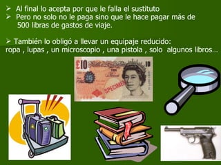 Al final lo acepta por que le falla el sustituto  Pero no solo no le paga sino que le hace pagar más de 500 libras de gastos de viaje. También lo obligó a llevar un equipaje reducido:  ropa , lupas , un microscopio , una pistola , solo  algunos libros… 