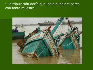 La tripulación decía que iba a hundir el barco con tanta muestra  . 