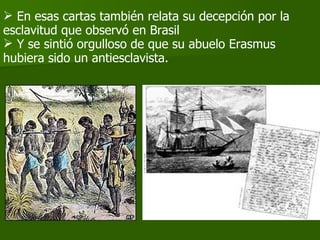 En esas cartas también relata su decepción por la esclavitud que observó en Brasil Y se sintió orgulloso de que su abuelo Erasmus hubiera sido un antiesclavista.  
