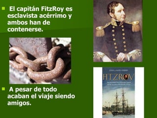 El capitán FitzRoy es esclavista acérrimo y ambos han de contenerse. A pesar de todo acaban el viaje siendo amigos.   