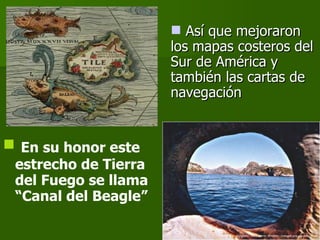 En su honor este estrecho de Tierra del Fuego se llama “Canal del Beagle” Así que mejoraron los mapas costeros del Sur de América y también las cartas de navegación 