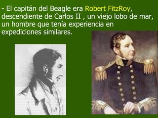- El capitán del Beagle era  Robert FitzRoy , descendiente de Carlos II , un viejo lobo de mar, un hombre que tenía experiencia en  expediciones similares. 