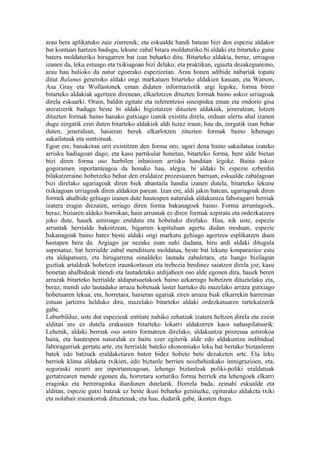 arau bera aplikatuko zaie ziurrenik; eta eskualde handi batean bizi den espezie aldakor
bat kontuan hartzen badugu, lekune zabal bitara moldaturiko bi aldaki eta bitarteko gune
batera moldaturiko hirugarren bat izan beharko ditu. Bitarteko aldakia, beraz, urriagoa
izanen da, leku estuago eta txikiagoan bizi delako; eta praktikan, egiazta dezakeguneino,
arau hau balioko da natur egoerako espezieetan. Arau honen adibide nabariak topatu
ditut Balanus generoko aldaki ongi markatuen bitarteko aldakien kasuan, eta Watson,
Asa Gray eta Wollastonek eman didaten informaziotik argi legoke, forma biren
bitarteko aldakiak agertzen direnean, elkarlotzen dituzten formak baino askoz urriagoak
direla eskuarki. Orain, baldin egitate eta inferentzioi sinespidea eman eta ondorio gisa
ateratzerik badugu beste bi aldaki bigiztatzen dituzten aldakiak, jeneralean, lotzen
dituzten formak baino banako gutxiago izanik existitu direla, orduan ulertu ahal izanen
dugu zergatik ezin duten bitarteko aldakiek aldi luzez iraun; hau da, zergatik izan behar
duten, jeneralean, hasieran berek elkarlotzen zituzten formak baino lehenago
sakailatuak eta suntsituak.
Egon ere, banakotan urri existitzen den forma oro, ugari dena baino sakailatua izateko
arrisku hadiagoan dago; eta kasu partikular honetan, bitarteko forma, bere alde bietan
bizi diren forma oso hurbilen inbasioen arrisku handitan legoke. Baina askoz
gogoramen inportanteagoa da honako hau, alegia, bi aldaki bi espezie ezberdin
bilakatzeraino hobetzeko behar den eraldatze prozesuaren barruan, eskualde zabalagoan
bizi direlako ugariagoak diren biek abantaila handia izanen dutela, bitarteko lekune
txikiagoan urriagoak diren aldakien parean. Izan ere, aldi jakin batean, ugariagoak diren
formek ahalbide gehiago izanen dute hautespen naturalak aldakuntza faboragarri berriak
izatera eragin diezaien, urriago diren forma bakanagoek baino. Forma arruntagoek,
beraz, biziaren aldeko borrokan, hain arruntak ez diren formak azpiratu eta ordezkatzera
joko dute, hauek astiroago eraldatu eta hobetuko direlako. Hau, nik uste, espezie
arruntak herrialde bakoitzean, bigarren kapituluan agertu dudan moduan, espezie
bakanagoak baino batez beste aldaki ongi markatu gehiago agertzea esplikatzen duen
hastapen bera da. Argiago jar nezake esan nahi dudana, hiru ardi aldaki ditugula
suposatuz, bat herrialde zabal menditsura moldatua, beste bat lekune konparazioz estu
eta aldapatsura, eta hirugarrena oinaldeko lautada zabaletara, eta hango bizilagun
guztiak artaldeak hobetzen iraunkortasun eta trebezia berdinez saiatzen direla joz; kasu
honetan ahalbideak mendi eta lautadetako ardijabeen oso alde egonen dira, hauek beren
arrazak bitarteko herrialde aldapatsuetakoek baino azkarrago hobetzen dituztelako eta,
beraz, mendi edo lautadako arraza hobetuak laster hartuko du mazelako arraza gutxiago
hobetuaren lekua; eta, horretara, hasieran ugariak ziren arraza biak elkarrekin harreman
estuan jartzera helduko dira, mazelako bitarteko aldaki ordezkatuaren tartekatzerik
gabe.
Laburbilduz, uste dut espezieak entitate nahiko zehatzak izatera heltzen direla eta ezein
alditan ere ez dutela erakusten bitarteko lokarri aldakorren kaos nahaspilatsurik:
Lehenik, aldaki berriak oso astiro formatzen direlako, aldakuntza prozesua astirokoa
baita, eta hautespen naturalak ez baitu ezer egiterik alde edo aldakuntza indibidual
faboragarriak gertatu arte, eta herrialde bateko ekonomiako leku bat bertako biztanleren
batek edo batzuek eraldaketaren baten bidez hobeto bete dezaketen arte. Eta leku
berriok klima aldaketa txikien, edo biztanle berrien noizbehinkako inmigrazioen, eta,
seguraski neurri are inportanteagoan, lehengo biztanleak poliki-poliki eraldatuak
gertatzearen mende egonen da, horretara sorturiko forma berriek eta lehengoek elkarri
eraginka eta berreraginka ihardunen dutelarik. Horrela bada, zeinahi eskualde eta
alditan, espezie gutxi batzuk ez beste ikusi beharko genituzke, egiturako aldaketa txiki
eta nolabait iraunkorrak dituztenak; eta hau, dudarik gabe, ikusten dugu.
 