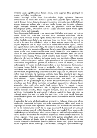 printzipal zazpi azpidibisiorekin banatu zituen, horri laugarren klase printzipal bat
gehituz, begi bakun erantsidunena.
Hemen laburregi azaldu diren behe-animalien begien egituraren hedadura,
ezberdintasun eta mailaketari buruzko egitate hauez gogoeta egiten dugunean, eta
bizirik dirauten formen kopurua iraungi direnenarekin konparatuz zein txikia bide den
kontuan dugunean, orduan jada ez da oso handia honako hau sinesteko zailtasuna,
alegia, hautespen naturalak aparatu xume bat, pigmentuz estalia eta larruazal
zeharrargitsuz jantzia, artikulatuen klaseko kideek daukatena bezain tresna optiko
hobezin bihurtu ahal izan duela.
Puntu honeteraino heldu denak ez du zalantzatan ibili behar beste pauso bat egiteko,
baldin, liburu hau bukatzean, aurkitzen badu hautespen naturalaren bidezko
eraldaketaren teoriaren bitartez esplika daitezkeela bestela esplikaezinak diren egitate
multzo handiak; onartu beharko du arranoaren begia bera bezain egitura hobezina ere
horrelaxe formatua izan daitekeela, nahiz eta kasu honetan iragaitzazko egoerak ez
ezagutu. Objektatu izan da, begia aldarazteko, tresna hobezin izaten segituz, aldaketa
asko egin beharko liratekeela batera, eta hautespen naturalez hau egitea ezinezkotzat
jotzen da; baina, etxe-animalien aldakuntzei buruzko neure idazlanean azaltzen saiatu
naizen bezala, ez da beharrezko aldakuntza guztiak batera egin zirela suposatzea, oso
txikiak eta astiro gertatuak izan baziren. Eraldaketa mota ezberdinek, bada, xede orokor
bererako balioko lukete; Wallace jaunak seinalatu duen moduan "lente batek foku
laburregia edo luzeegia badauka, kurbadura aldatuz edo dentsitatea aldatuz emenda
daiteke; kurbadura irregularra bada eta izpiak puntu berean bat egiten ez badute, orduan
kurbaduraren erregulartasuna gehitze oro hobekuntza izanen da. Horrela, ez irisaren
kizkurtzapena ez begiko muskulu-mugimenduak ez dira funtsezkoak ikusmenerako,
hobekuntza hutsak baizik, tresnaren eraiketako edozein egoeratan erantsi eta
osaturikoak izan zitezkeenak". Animalien erreinuko dibisio nagusiaren barruan, hau da,
ornodunenean, abiapuntuan begi oso xumea aurkitzen dugu; izan ere, anfioxoan bezala,
nerbio batez horniturik eta pigmentuz jantzirik, baina beste aparaturik gabe dagoen
mintz gardenezko zakutxo bat besterik ez da. Arrain eta narrastietan, Owenek seinalatu
duen moduan,         "egitura dioptrikoen mailaketa-seriea oso handia da". Egitate
esanguratsu bat da, gizakiarengan ere, Virchow den autoritate handiak dioen moduan,
kristalinoa den lente ederra enbrioitan larruazalaren zaku-antzeko sakonune batean
kokaturiko zelula epidermiko mordo batek osatzen duela. Eta gorputz beirakara
azalpeko enbrioi-ehunez formatua da. Hala ere, begiaren formakuntzari buruzko azken
ondorio zehatzera iristeko, dituen ezaugarri miragarri, nahiz eta ez erabat hobezin
guztiekin, ezinbestekoa da arrazoimenak irudimena azpiratzea; baina nik neuk ere
bizikiegi sentitu izan dut zein zaila den hau egitea, orain beste batzuk hautespen
naturalaren hastapenari hain hedadura izugarria emateko zalantzatan ikusteak harriturik
utz nazan.
Ia ezinezkoa da begia teleskopioarekin ez konparatzea. Badakigu teleskopioa talentu
handieneko gizakumeek ahaleginez hobeturiko tresna dela eta, jakina, hortik ateratzen
dugu begia ere horren antzeko prozesuz formatua izan dela. Baina ondorio hau ateratzea
ez ote da harropuzkeria hutsa? Ba ote dugu eskubiderik Kreatzaileak ere gizakiak
bezalakoxe adimen-indarrak erabiliz lan egiten duela uste izateko? Begia tresna optiko
batekin konparatu behar badugu, ehun gardenezko geruza lodi bat imajinatu behar dugu
likidoz beteriko lekuneekin eta behealdean argiarekiko nerbio sentibera bat duela, eta
orduan suposatu behar dugu geruza honen parte guztiak etengabeki astiro-astiro
dentsitatez aldatzen ari direla, harik eta dentsitate eta lodiera diferenteko eta bata
bestetik distantzia ezberdinetara jarririko geruzetan banatu arte, geruza bakoitzaren
azalera taigabe ari delarik formaz pixka bat aldatzen. Honez gain, suposatu behar dugu
 