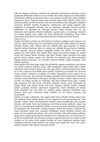 indar bat dagoela, hautespen naturalak edo egokienen biziraupenak ordezkatua, geruza
gardenetan aldaketarik txikiena ere noiz ikusiko beti zelatan dagoena eta zirkunstantzia
ezberdinetan, nolabait eta neurriren batean, irudi argiagoa sortzeko joera duten aldaketei
iraunarazten diena. Suposatu behar dugu tresnaren egoera berri bakoitza milioi batez
biderkatzen dela; eta beste bat hobea sortu arte kontserbatzen dela, lehengoak orduantxe
suntsitzen direlarik. Gorputz bizidunetan, aldakuntzak alde txikiak eraginen ditu,
ugalpenak ia amaigabeki aniztuko ditu eta hautespen naturalak trebezia utzezinez
hobekuntza oro hautatuko du. Demagun prozesu honek milioika urtez, eta urte
bakoitzean mota askotako milioika banakotan, segitzen duela; ez al daukagu sinesterik
era honetan bizidun tresna optiko bat forma daitekeenik, kristalezkoa baino hobea
izanen dena, Kreatzailearen lanak gizakiarenak baino hobeak diren hein berean?
Iragaitza-erak
Frogatu ahal balitz noizbait izan zela hurrenez hurreneko eraldaketa txikiz formatu ezin
izan zen organo konplexu bat, nire teoria behera letorke mila zatitan. Baina ezin dezaket
horrelako kasurik aurki. Organo asko dira, dudarik gabe, guk ezagutzen ez ditugun
iragaitza mailak dituztenak, batez ere espezie oso isolatuak kontuan hartzen baditugu,
haien inguruan, teoriaren arabera, iraungipen handia izan delarik. Eta gauza bera
gertatzen da, klase bateko kide guztiek duten organo bat hartzen badugu ere, organo
horrek aldi urrunen batean formatua izan behar duelako, klase horretako kide ugari
guztiak horren ondoren garatu izan direlarik; eta organoak pasa dituen hasierako
iragaitza-mailak aurkitzeko, oso antzinako arbasoen formak, aspaldi iraungiak, bilatu
beharko genituzke.
Kontu handiz ibili behar dugu organo bat nolabaiteko iragaitza mailaketaz ezin formatu
izan delako ondoriora heltzeko orduan. Behe-animalietan organo batek funtzio zeharo
ezberdinak batera betetzen dituen kasu asko aipa daiteke; horrela burduntziaren larban
eta Cobites arrainean liseri-hodia arnasa egiteko, liseritzeko eta iraizteko da. Hydraren
kasuan animalia itzulietara jar daiteke eta orduan kanpoaldeak liseritu eginen du eta
urdailak arnasa egin. Kasu hauetan hautespen naturalak funtzio bakarrerako espezializa
zezakeen, horrela abantailarik ateraz gero, lehenago bi funtzio beteriko organo osoa edo
zati bat, eta orduan, pausoka eta sentitzeke, asko alda zezakeen haren izaera. Landare
asko ezagutzen dira aldi berean ezberdinki eraikiriko loreak sortzen dituztenak eta,
landare hauek mota bateko loreak sortu behar balituzte, aldaketa handia, erlatiboki
kolpera, gertatuko litzateke espeziearen ezaugarrietan. Baina daitekeena da landare
berak emandako lore mota biak, oso mailaka eginiko iragaitzez ezberdindu izana
hasieran, kasu gutxi batzuetan honek oraindik ere era berean gertatzen segi
dezakeelarik.
Gainera, bi organo ezberdinek, edo organo berak forma ezberdin birekin, funtzio bera
bete dezakete batera banako berean, eta hau iragaitza-era txit garrantzitsua da. Esate
baterako, badira zakatz edo brankiadun arrainak uretan disolbaturiko airea arnasten
dutenak, aldi berean beren igeri-maskurian aire librea arnasten dutelarik, organo hau
pareta oso baskularretan banaturikoa delako eta airez hornitzeko konduktu pneumatiko
bat daukalako airez hornitzeko. Landare-erreinuko adibide bat jartzeko, landareak hiru
modu ezberdinez igoten dira, espiralean kiribilkatuz, kiribil sentiberez euskarri bati
oratuz eta aire-sustraitxoak emanez. Hiru erok jeneralean talde diferenteetan aurkitzen
ditugu; baina espezie gutxi batzuek horrelako bi era erakusten dute, eta are hirurak ere,
ale berean konbinaturik. Kasu hauetan guztiotan organo biotako bat aise eralda eta hobe
zitekeen eta lan guztia berak egiteko moduan jar, beste organoaren laguntza hartuz
eraldaketa prozesua burutu bitartean, eta orduan beste organo hau beste xede zeharo
ezberdin baterako alda zitekeen edo zeharo atrofia.
 