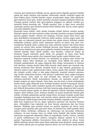 Arrainen igeri-maskuriaren adibidea ona da, agerian jartzen digulako garrantzi handiko
egitate bat, alegia, hasieran xede baterako, flotaziorako zehazki, eraikiriko organo bat
beste helburu guztiz ezberdin baterako organo, arnasketarako alegia, bihur daitekeela.
Igeri-maskuria, honez gain, zenbait arrainetan entzumen-organoen gehigailu bihurtu da.
Fisiologo guztiek onartzen dute igeri-maskuria kokagune eta egituraz ornodun goi-
animalien biriken homologo edo "idealki antzekoa" dela; ez dago, beraz, arrazoirik
zalantzatan jartzeko igeri-maskuria benetan birika bilakatu dela, hau da, arnasa egiteko
soil-soilik erabiliriko organo.
Ikusmolde honen arabera, inferi daiteke benetako birikak dituzten ornodun guztiak,
flotatzeko aparatu edo igeri-maskuria zeukan antzinako prototipo ezezagun batengandik
datozela ugalpen arruntez. Horrela uler dezakegu, Owenek organo hauei buruz egin
duen deskribaketa interesgarritik inferitzen dudan moduan, irensten dugun janari edo
edari apur oro trakeazulo gainetik pasa beharra den egitate arraroa, biriketara joateko
nolabaiteko arriskuaz, glotisa ixteko mekanismo dotorea ere hantxe izan arren. Goi-
ornodunetan brankiak zeharo ezabatu dira, baina enbrioiak samaren alde bietan dituen
arrailek eta arterien lakio antzeko ibilbideak hasieran zuten lekunea markatzen dute.
Baina burura daitekeena da egun guztiz galduriko brankiak hautespen naturalak helburu
ezberdin baterako landu zituela mailaka; esate baterako, Landois-ek frogatu du
intsektuen hegoak trakeetatik garatu direla; oso gertagarri da, beraz, klase handi
honetan, behiala arnasa egiteko ziren organoak hegaz egiteko organo bilakatu izana.
Organoen iragaitzak kontuan hartzean, oso inportantea da gogoan izatea funtzio bat
bestelako funtzio bihur daitekeela eta, horregatik, beste adibide bat jarriko dut.
Zirripedo pedunkulatuek nik galga obigeroak deitu diedan larruazalaren bi tolestura
txiki dauzkate, iraizpen itsaskor baten bidez kumeek oskola apurtu arte arrautzak zaku
barruan atxekitzeko balio dutenak. Zirripedo hauek ez dute zakatzik, gorputzaren eta
zakuaren azalera osoak, galgatxoarekin batera, arnasa egiteko balio duelarik. Balanido
edo zirripedo sesilek, ordea, ez dute galga obigerorik, arrautzak zakuaren sakonean,
ongi itxiriko maskorraren barruan, solte geratzen zaizkiolarik; baina, galgen kokagune
erlatibo berean, mintz handi eta ongi tolestuak ditu, zakuaren eta gorputzaren
zirkulazio-aintzirekin libreki komunikatzen direnak, eta naturalista guztien ustez
brankia moduan lan egiten dutenak. Orain bada, uste dut inork ez duela eztabaidatuko
familia bateko galga obigeroak beste familiako brankien hertsiki homologoak direnik;
izan ere, organo bion arteko mailaketa guztiak dira nonbait. Horregatik ez dago dudan
jarri beharrik larruazalaren tolestura txiki biak, hasieran galga obigerotzat balio zutenak,
baina ziurrenik aranasa egiteko ere pittin bat laguntzen zutenak, hautespen naturalaren
eraginez zakatz bilakatu zirela, tamainuz handituz eta guruin itsaskorrak besterik gabe
enulduz. Zirripedo pedunkulatu guztiak iraungi balira, eta hauek zirripedo sesilak baino
iraungipen handiagoa jasan dute, nork pentsatu zukeen zakatzak azken familia honetan
urak arrautzak zakutik kanpora herrestan eramatea ekiditeko organoak izan zirela?
Bada beste iragaitza-era bat ere, alegia, ugaltzaroa aurreratuz edo atzeratuz burutzen
dena. Azkenaldion Cope irakasleak eta beste batzuek azpimarratu dute hau Estatu
Batuetan. Badakigu egun animalia batzuk oso gazterik ugaltzeko gai direna, beren
ezaugarri guztiz garatuen jabe egin baino lehen, eta ahalmen hau erabat garatuko balitz
espezie batean, dirudienez, daitekeena da, lehentxeago edo geroxeago, helduzaroa
ezabatzea, eta kasu honetan, batez ere larbak forma heldutik alde handia badauka,
espeziearen ezaugarriak nabarmenki aldatu eta degradatuko lirateke. Gainera, animalia
ez gutxik, heldutasunera iritsi ondoren, ezaugarriz aldatzen segitzen du ia bizitza
guztian. Ugaztunetan adibidez, burezurraren forma asko aldatzen da adinaz, honen
adibide nabarmen batzuk foken artean Murie doktoreak eman dituelarik; mundu guztiak
daki oreinen adarrak gero eta gehiago abartzen direna, eta txori batzuen lumak zahartu
 