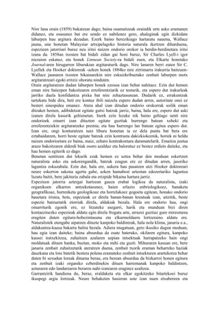 Nire lana orain (1859) bukatzear dago; baina osamaitzeak oraindik urte asko eramanen
didanez, eta osasunez bat ere sendo ez nabilenez gero, ahaleginak egin dizkidate
laburpen hau argitara dezadan. Ezerk baino berezikiago hartaratu nauena, Wallace
jauna, une honetan Malaysiar artxipelagoko historia naturala ikertzen diharduena,
espezieen jatorriari buruz neu iritsi naizen ondorio orokor ia berdin-berdinetara iritsi
izana da. 1858an txosten bat bidali zidan gai honi buruz, Sir Charles Lyell-i igor
niezaion eskatuz, eta honek Linnean Society-ra bidali zuen, eta Elkarte honetako
Journal-aren hirugarren liburukian argitaraturik dago. Nire lanaren berri zuten Sir C.
Lyellek eta Hooker doktoreak -azken honek 1884ko nire zirrimarra irakurria baitzuen-
Wallace jaunaren txosten bikainarekin nire eskuizkribuetako zenbait laburpen motx
argitaratzeari egoki eritziz ohoratu ninduten.
Orain argitaratzen dudan laburpen honek ezosoa izan behar nahitaez. Ezin dut hemen
eman nire baiezpen bakoitzaren erreferentziarik ez testurik, eta espero dut irakurleak
jarriko duela konfidantza pixka bat nire zehaztasunean. Dudarik ez, errakuntzak
tartekatu bide dira, beti ere kontuz ibili naizela espero dudan arren, autoritate onei ez
besteri sinespidea emanez. Atera ahal izan ditudan ondorio orokorrak soilik eman
ditzaket hemen, adibidetzat egitate gutxi batzuk jarriz, baina, hala ere, espero dut aski
izanen direla kasurik gehienetan. Inork ezin lezake nik baino gehiago senti nire
ondorioek oinarri izan dituzten egitate guztiak hurrengo batean xeheki eta
erreferentziekin argitaratzeko premia; eta hau hurrengo lan batean egitea espero dut.
Izan ere, ongi konturatzen naiz liburu honetan ia ez dela puntu bat bera ere
eztabaidatzen, horri beste egitate batzuk ezin kontrasta dakizkiokeenik, horiek ni heldu
naizen ondorioetara ez baina, maiz, zeharo kontrakoetara daramatelarik. Emaitza justua
arazo bakoitzaren alderdi biak osoro azalduz eta baloratuz ez bestez erdiets daiteke, eta
hau hemen egiterik ez dago.
Benetan sentitzen dut lekurik ezak hemen ez uztea behar den moduan eskertzen
naturalista asko eta askorengandik, batzuk ezagun ere ez ditudan arren, jasoriko
laguntza eskuzabala. Ezin dut, hala ere, aukera hau pasatzen utzi Hooker doktoreari
neure eskerron sakona agertu gabe, azken hamabost urteotan edozertariko laguntza
luzatu baitit, bere jakituria zabala eta erizpide bikaina hartara jarriz.
Espezieen jatorria aztergai hartzean gauza erabat logikoa da naturalista, izaki
organikoen elkarren antzekotasunez, haien erlazio enbriologikoez, banaketa
geografikoaz, hurrenketa geologikoaz eta horrelakoez gogoeta egitean, honako ondorio
hauetara iristea, hots, espezieak ez direla banan-banan kreatuak izan, aitzitik, beste
espezie batzuetatik etorriak direla, aldakiak bezala. Hala ere ondorio hau, ongi
oinarriturik egonik ere, ez litzateke asegarri, harik eta munduan bizi diren
kontaezinezko espezieak aldatu egin direla frogatu arte, arrazoi guztiaz gure miresmena
eragiten duten egitura-hobezintasuna eta elkarmoldaera lortzeraino aldatu ere.
Naturalistek etengabe aipatzen dituzte kanpoko baldintzak, hala nola klima, janaria e.a.,
aldakuntza-kausa bakarra balira bezala. Adiera mugatuan, gero ikusiko dugun moduan,
hau egia izan daiteke; baina absurdua da esate baterako, okilaren egitura, kanpoko
kausei iratxekitzea, zuhaitzen azalaren azpian intsektuak harrapatzeko hain ongi
moldatuak dituen hanka, buztan, moko eta mihi eta guzti. Mihuraren kasuan ere, bere
janaria zenbait zuhaitzetatik ateratzen duena, zenbait txorik eraman beharreko haziak
dauzkana eta lore batetik bestera polena eramateko zenbait intsekturen arartekotza behar
duten bi sexudun loreak dituena berau, era berean absurdua da bizkarroi honen egitura
eta zenbait izaki organiko ezberdinekin dituen harremanak kanpoko baldintzen,
azturaren edo landarearen beraren nahi-izatearen eraginez azaltzea.
Garrantzirik handiena du, beraz, eraldaketa eta elkar egokitzeko bitartekoei buruz
ikuspegi argia lortzeak. Neure behaketen hasieran uste izan nuen etxabereen eta
 