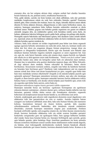 eramaten dira, eta hor estigma ukitzen dute; estigma zenbait hari elastiko hausteko
bezain liskatsua da, eta, polenari eutsiz, ernalkuntza burutzen da.
Nola, galde daiteke, aurreko eta beste kontatu ezin ahala adibidetan, nola uler genitzake
mailakako konplexutasun eskala eta xede bera erdiesteko bitarteko ugariak? Erantzuna
dudarik gabe, lehen seinalatu den moduan, hauxe da, alegia, lehendik elkarren artean aldeak
dituzten bi forma aldatzen direnean, aldagarritasuna ez dela izaera berberekoa izanen, eta,
ondorioz, hautespen naturalaren bidez helburu bererako erdietsiriko emaitzak ez direla
berdinak izanen. Halaber, gogoan izan beharko genuke organismo oso garatu oro aldaketa
askotatik iaragana dela, eta eraldaturiko egitura orok heredatua izateko joera duela, eta
halatan, aldakuntza bakoitza behingoan guztiz galdu barik, gehiago eta gehiago alda daiteke.
Horregatik espezie bakoitzeko atal bakoitzaren egitura, bete dezakeen xedea zeinahi delarik
ere, espezieak aztura eta bizi-baldintzen aldaketara behin eta berriz moldatzeko pasa dituen
aldaketa heredatu ugarien metaketa da.
Azkenez, bada, kasu askotan zer nolako iragaitzetatik pasa behar izan duten organoek
egungo egoerara heltzeko antzematea oso zaila den arren, hala ere, kontuan izanik zein
txikia den bizi diren eta ezagutzen ditugun formen proportzioa, iraungi diren eta
ezagutzen ez ditugunekin konparaturik, harritu egin nau ikusteak zein bakanki aipa
daitekeen haietara heltzeko iragaitza mailarik ezagutzen ez zaion organoren bat. Izan
ere, egia da, xede berezi baterako sortua edo ematen duen organo berririk oso bakanki
edo sekula ere ez dela agertzen ezein izaki bizidunetan, "Natura non facit saltum" natur
historiako harako arau zahar eta larregizko samar hark ere adierazten duen moduan.
Onarpen hau ia naturalista aritu guztien idazkietan topatzen dugu; edo Milne Edwards-
ek ongi adierazi duen moduan, Natura eskuzabal da barietatez, baina zikoitz
berrikuntzaz. Kreazioaren teoriaren arabera, zergatik izan behar du hainbeste barietate
eta benetako hain berritasun gutxi? Hainbeste izaki independeteren atal eta organoek
naturan zeinek bere lekua izan dezan kreaturikotzat joz gero, zergatik egon behar dute
hain maiz mailakako urratsez elkarloturik? Zergatik ez du naturak kolpeko jauzirik egin
egituratik egiturara? Hautespen naturalaren teoriaren arabera, argi asko uler dezakegu
zergatik ez duen horrela egiten, hautespen naturalak hurrenez hurren aldakuntza txikiez
baliatuz baino ez baitihardu; ezin dezake sekula kolpeko jauzi handirik egin, urrats txiki
eta seguruka egin behar baitu aurrera, astiro bada ere.
Hautespen naturalaren eragina itxuraz garrantzi txikiko organoetan
Hautespen naturalak biziaz eta heriotzaz -egokienen biziraupenaz eta egokitasun
eskasena dutenen suntsipenaz-, jokatzen duenez gero, zailtasun handia nabaritu izan dut
batzuetan, garrantzi txikiko atalen sorrera edo formakuntza ulertzeko; organorik
hobezinen eta konplexuenen kasuan bezain handia ia, oso diferentea izan arren.
Lehenik, ezjakinegiak gara edozein izaki organikoren ekonomia osoari dagokionez zein
aldakuntza txiki den garrantzizkoa eta zein ez esateko. Aurreko kapitulu batean
ezaugarri oso kaskarren adibideak eman ditut, hala nola fruituen biloxka edo mamiaren
kolorea, lauoinekoen larruazal eta ilearen kolorea, guztiak, dela osaerako
ezberdintasunekin zerikusirik badutelako, dela intsektuen erasoak erabakitzen
dituztelako, ziurrenik hautespen naturalaren eragina jaso zezaketenak. Jirafaren
buztanak artifizialki eginiko euli-uxagailua ematen du; eta lehen ikusian sinestezinezko
dirudi, hurrenez hurreneko aldakuntza txiki eta euliak uxatzea bezalako garrantzi
kaskarreko zereginerako gero eta egokiagoen bidez, bere egungo helburura moldatu
ahal izanak; baina kasu honetan bertan ere, baiezpen biribilegirik egin aurretik, geratu
egin beharko genuke, jakin baitakigu Hego Amerikan ganaduaren eta beste animalia
batzuen existentzia intsektuen erasoei eusteko duten ahalmenaren erabat mende dagoela,
eta halatan, etsai txikiongandik denfendatzeko modurik luketen banakoek alhatoki
berrietara zabaltzeko gai izanen lirateke, horretara abantaila handia lortuz. Kontua ez da
 