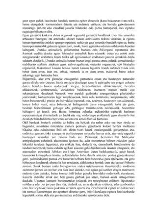 gaur egun euliek lauoineko handiak suntsitu egiten dituztela (kasu bakanetan izan ezik),
baina etengabeki tormentatzen dituzte eta indarrak urritzen, eta horrela gaixotasunen
mendeago jartzen edo ezaldian janaria bilatzeko edo piztia harrapariei ihes egiteko
ezgaiago bihurtzen dira.
Egun garrantzi kaskarra duten organoak seguraski garrantzi handikoak izan dira urruneko
arbasoren batengan, eta antzinako aldiren batean astiro-astiro hobetu ondoren, ia egoera
berean transmititu zaizkie egungo espezieei, nahiz eta gaur emendio handirik egin ez; baina
hautespen naturalak galarazi eginen zuen, noski, haien egiturako edozein aldakuntza benetan
kaltegarri. Uretako animaliarik gehienentzat buztana zein ibil-organo inportantea den
ikusteak esplika dezake agian lehorreko animaliek hura eskuarki izatea eta askok anitz
zereginetarako erabiltzea, beren birika edo igeri-maskuri eraldatuez jatorriz uretakoak direla
salatzen dutelarik. Uretako animalia batean buztan ongi garatua eratu zelarik, zernahitarako
erabiltzeko eraldatu zitekeen gero, euli-uxagailutzat, oratzeko organotzat, edo biratzeko
organotzat, txakurraren kasuan bezala, honen kasuan laguntza honek nahitaez txikia izan
behar duen arren, izan ere, erbiak, buztanik ia ez duen arren, txakurrak baino askoz
azkarrago egin baitezake bira.
Bigarrenik, aise erra gintezke ezaugarriei garrantzia eman eta hautespen naturalez
garatu direla uste izatean. Inola ere ezin dezakegu kasurik egin gabe utz eragin zehatza
duten honako hauen ondorenak, alegia, bizi-baldintzen aldaketarenak; berezko
aldakuntzak deritzenenak, dirudienez baldintzen izaeraren mende maila oso
sekundarioan daudenak berauek; oso aspaldi galdutako ezaugarrietara gibelatzeko
joerarenak; hazkuntzaren lege konplexuenak, hala nola korrelazio, konpentsazio, alde
baten bestearekiko presio eta horrelako legeenak, eta, azkenez, hautespen sexualarenak,
honen bidez maiz, sexu batarentzat baliagarriak diren ezaugarriak lortu eta gero,
besteari hobezintasun gehiago edo gutxiagoz transmititzen zaizkiolarik, honentzat
baliagarri ez izanik ere. Baina horretara zeharka erdietsiriko egiturek hasieran
espeziearentzat abantailarik ez badakarte ere, ondorengo eraldatuek gero abantaila har
dezakete bizi-baldintza berrietan aurkitu eta aztura berriak hartzean.
Okil berdeak besterik existitu ez balira eta beltzak eta nabar asko ere izan zirela ez
bageneki, ausartuko nintzateke esatera pentsatu genukeela kolore berdea moldaera
bikaina zela zuhaitzetan ibili ohi diren txori hauek etsaiengandik gordetzeko, eta,
ondorioz, garrantzizko ezaugarria eta hautespen naturalez hartua zela, ziurrenik nagusiki
hautespen sexualari zor zaiona bada ere. Palmondo herrestari bat Malaysiar
artxipelagoan zuhaitzik altuenetara igotzen da, adar muturretan biltzen zaizkion gako
bikainki taiutuen laguntzaz, eta eraketa hau, dudarik ez, emendiorik handienekoa da
landare honentzat; baina zuhaitz igokari askotan gako berdintsuak ikusten ditugunez, eta
arantzadun espezieak Afrikan eta Hego Amerikan duten hedakuntzatik, gako hauek
lauoineko kimu-jaleen kontra defendatzeko balio dutela arrazoiz pentsa genezakeenez
gero, palmondoaren puntak ere hasieran helburu bera betetzeko gara zitezkeen, eta gero
hobetzean landareak abantaila har zezakeen, aldakuntza berriak izan eta igokari bihurtu
zenean. Saiak buruan azala larrugorritan izatea usteltasunean ihauskatzeko moldaera
zuzentzat jotzen da oro har; eta hala izan daiteke, edo agian gai ustelen eragin zuzenaren
ondorio izan daiteke; baina kontuz ibili behar genuke horrelako ondoriorik ateratzean,
ikusirik indioilar arrak ere, beti gauza garbiak jan arren, buruan azala larrugorritan
daukala. Ugaztun kumeen buruezurreko joskurak ere umegintzan erditzen laguntzeko
moldaera edertzat jo izan dira, eta, dudarik ez, erraz dezakete erditzea, edo ezinbesteko
izan, hori egiteko; baina joskurak arrautza apurtu eta irten besterik egiten ez duten txori
eta narrasti kumeengan ere agertzen direnez gero, inferi dezakegu egitura hau hazkunde
legeetatik sortua dela eta goi-animalien erditzerako aprobetxatu dela.
 