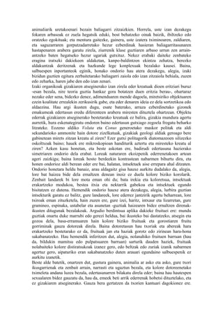 animaliarik uretakoenari bezain baliagarri zitzaizkien. Horrela, uste izan dezakegu
fokaren arbasoak ez zuela hegatsik eduki, bost behatzeko oinak baizik, ibiltzeko edo
oratzeko egokituak; eta mentura gaitezke, gainera, uste izatera tximinoaren, zaldiaren,
eta saguzarraren gorputzadarretako hezur ezberdinak hasieran baliagarritasunaren
hastapenaren arabera garatu zirela, ziurrenik klase guztiaren arbaso urrun zen arrain-
antzeko baten hegatseko hezur ugariak gutxituz. Nekez erabaki daiteke zenbateko
eragina iratxeki dakiekeen aldaketan, kanpo-baldintzen ekintza zehatza, berezko
aldakuntzak deritzenak eta hazkunde lege konplexuak bezalako kausei. Baina,
salbuespen inportanteok eginik, honako ondorio hau atera dezakegu, alegia, izaki
bizidun guztien egitura zerbaitetarako baliagarri zaiola edo izan zitzaiola behiala, zuzen
edo zeharka, haren jabe den edo izan zenari.
Izaki organikoak gizakiaren atseginerako izan zirela eder kreatuak dioen eritziari buruz
-esan bezala, nire teoria guztia hankaz gora botatzen duen eritzia berau-, ohartaraz
nezake eder sena, bidezko denez, adimenduaren mende dagoela, miretsiriko objektuaren
ezein koalitate errealekin zerikusirik gabe, eta eder denaren ideia ez dela sortzetikoa edo
aldaezina. Hau argi ikusten dugu, esate baterako, arraza ezberdinetako gizonek
emakumeak edertasun eredu diferenteen arabera miresten dituztela ohartzean. Objektu
ederrak gizakiaren atseginerako bestetarako kreatuak ez balira, gizakia mundura agertu
aurretik, hura eskenategiratu ondoren baino edertasun gutxiago zegoela frogatu beharko
litzateke. Eozeno aldiko Voluta eta Conus generoetako maskor politak eta aldi
sekundarioko ammonite hain dotore zizelkatuak, gizakiak geologi aldiak geroago bere
gabinetean mirets zitzan kreatu al ziren? Ezer gutxi politagorik diatomazeoen silizezko
oskoltxoak baino; hauek ere mikroskopioan handiturik aztertu eta miresteko kreatu al
ziren? Azken kasu honetan, eta beste askotan ere, badirudi edertasuna hazierako
simetriaren ondorio dela erabat. Loreak naturaren ekoizpenik ederrenetakoen artean
ageri zaizkigu; baina loreak hosto berdeekin kontrastean nabarmen bihurtu dira, eta
honen ondorioz aldi berean eder ere bai, halatan, intsektuek aise errepara ahal ditzaten.
Ondorio honetara heldu banaiz, arau aldagaitz gisa hauxe aurkitu dudalako da, alegia,
lore bat haizea bide dela ernaltzen denean inoiz ez duela kolore biziko korolarik.
Zenbait landarek bi lore mota eman ohi du; bata irekia eta koloretsua, intsektuak
erakartzeko modukoa, bestea itxia eta nektarrik gabekoa eta intsektuek egundo
bisitatzen ez dutena. Hemendik ondorio hauxe atera dezakegu, alegia, lurbira guztian
intsekturik garatu ez balitz, gure landareek, lore ederrez jantzirik agertu beharrean, lore
txiroak eman zituzketela, hain zuzen ere, gure izei, haritz, intxaur eta lizarretan, gure
gramineo, espinaka, ustabelar eta asunetan -guztiak haizearen bidez ernaltzen direnak-
ikusten ditugunak bezalakoak. Argudio berdintsua aplika dakieke fruituei ere: mundu
guztiak onartu duke marrubi edo gerezi heldua, bai ikusteko bai dastatzeko, atsegin eta
gozoa dela, basa-erramuaren hain kolore biziko fruituak eta gorostiaren fruitu
gorriminak gauza dotoreak direla. Baina dotoretasun hau txoriak eta abereak hara
erakartzeko bestetarako ez da, fruituak jan eta haziak gorotz edo zirinean hara-hona
sakabanatzeko. Hau hemendik inferitzen dut, alegia, nolanahiko fruituen barruan (hau
da, bildukin mamitsu edo pulpatsuaren barruan) sarturik dauden haziek, fruituak
nolabaiteko kolore distiratsukoak izanez gero, edo beltzak edo zuriak izanik nabarmen
agertuz gero, aipaturiko eran sakabanatzeko duten arauari egundaino salbuespenik ez
aurkitu izanetik.
Beste alde batetik, onartzen dut, gustura gainera, animalia ar asko eta asko, gure txori
ikusgarrienak eta zenbait arrain, narrasti eta ugaztun bezala, eta kolore dotoreenetako
tximeleta andana luzea bezala, edertasunarren bilakatu direla eder; baina hau hautespen
sexualaren bidez gauzatu da, hau da, emeek beti arrik ederrenak hobetsi dituztelako, eta
ez gizakiaren atseginerako. Gauza bera gertatzen da txorien kantuari dagokionez ere.
 