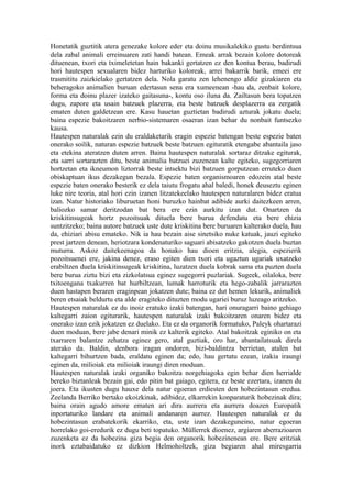 Honetatik guztitik atera genezake kolore eder eta doinu musikalekiko gustu berdintsua
dela zabal animali erreinuaren zati handi batean. Emeak arrak bezain kolore dotoreak
dituenean, txori eta tximeletetan hain bakanki gertatzen ez den kontua berau, badirudi
hori hautespen sexualaren bidez harturiko koloreak, arrei bakarrik barik, emeei ere
trasmititu zaizkielako gertatzen dela. Nola garatu zen lehenengo aldiz gizakiaren eta
beheragoko animalien buruan edertasun sena era xumeenean -hau da, zenbait kolore,
forma eta doinu plazer izateko gaitasuna-, kontu oso iluna da. Zailtasun bera topatzen
dugu, zapore eta usain batzuek plazerra, eta beste batzuek desplazerra ea zergatik
ematen duten galdetzean ere. Kasu hauetan guztietan badirudi azturak jokatu duela;
baina espezie bakoitzaren nerbio-sistemaren osaeran izan behar du nonbait funtsezko
kausa.
Hautespen naturalak ezin du eraldaketarik eragin espezie batengan beste espezie baten
onerako soilik, naturan espezie batzuek beste batzuen egituratik etengabe abantaila jaso
eta etekina ateratzen duten arren. Baina hautespen naturalak sortaraz ditzake egiturak,
eta sarri sortarazten ditu, beste animalia batzuei zuzenean kalte egiteko, sugegorriaren
hortzetan eta ikneumon liztorrak beste intsektu bizi batzuen gorputzean erruteko duen
obiskaptuan ikus dezakegun bezala. Espezie baten organismoaren edozein atal beste
espezie baten onerako besterik ez dela taiutu frogatu ahal baledi, honek deuseztu eginen
luke nire teoria, atal hori ezin izanen litzatekeelako hautespen naturalaren bidez eratua
izan. Natur historiako liburuetan honi buruzko hainbat adibide aurki daitezkeen arren,
baliozko samar deritzodan bat bera ere ezin aurkitu izan dut. Onartzen da
kriskitinsugeak hortz pozoitsuak dituela bere burua defendatu eta bere ehizia
suntzitzeko; baina autore batzuek uste dute kriskitina bere buruaren kalterako duela, hau
da, ehiziari abisu emateko. Nik ia hau bezain aise sinetsiko nuke katuak, jauzi egiteko
prest jartzen denean, heriotzara kondenaturiko saguari abisatzeko gakotzen duela buztan
muturra. Askoz daitekeenagoa da honako hau dioen eritzia, alegia, espezierik
pozoitsuenei ere, jakina denez, eraso egiten dien txori eta ugaztun ugariak uxatzeko
erabiltzen duela kriskitinsugeak kriskitina, luzatzen duela kobrak sama eta puzten duela
bere burua ziztu bizi eta zizkolatsua eginez sugegorri puzlariak. Sugeek, oilaloka, bere
txitoengana txakurren bat hurbiltzean, lumak harroturik eta hego-zabalik jarrarazten
duen hastapen beraren eraginpean jokatzen dute; baina ez dut hemen lekurik, animaliek
beren etsaiak beldurtu eta alde eragiteko dituzten modu ugariei buruz luzeago aritzeko.
Hautespen naturalak ez du inoiz eratuko izaki batengan, hari onuragarri baino gehiago
kaltegarri zaion egiturarik, hautespen naturalak izaki bakoitzaren onaren bidez eta
onerako izan ezik jokatzen ez duelako. Eta ez da organorik formatuko, Paleyk ohartarazi
duen moduan, bere jabe denari minik ez kalterik egiteko. Atal bakoitzak eginiko on eta
txarraren balantze zehatza eginez gero, atal guztiak, oro har, abantailatsuak direla
aterako da. Baldin, denbora iragan ondoren, bizi-baldintza berrietan, atalen bat
kaltegarri bihurtzen bada, eraldatu eginen da; edo, hau gertatu ezean, izakia iraungi
eginen da, milioiak eta milioiak iraungi diren moduan.
Hautespen naturalak izaki organiko bakoitza norgehiagoka egin behar dien herrialde
bereko biztanleak bezain gai, edo pitin bat gaiago, egitera, ez beste ezertara, izanen du
joera. Eta ikusten dugu hauxe dela natur egoeran erdiesten den hobezintasun eredua.
Zeelanda Berriko bertako ekoizkinak, adibidez, elkarrekin konparaturik hobezinak dira;
baina orain agudo amore ematen ari dira aurrera eta aurrera doazen Europatik
inportaturiko landare eta animali andanaren aurrez. Hautespen naturalak ez du
hobezintasun erabatekorik ekarriko, eta, uste izan dezakeguneino, natur egoeran
horrelako goi-eredurik ez dugu beti topatuko. Müllerrek dioenez, argiaren aberrazioaren
zuzenketa ez da hobezina giza begia den organorik hobezinenean ere. Bere eritziak
inork eztabaidatuko ez dizkion Helmoholtzek, giza begiaren ahal miresgarria
 